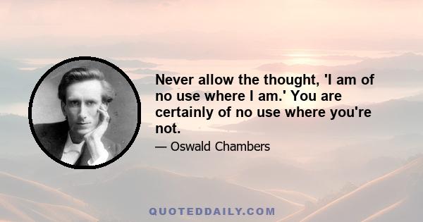 Never allow the thought, 'I am of no use where I am.' You are certainly of no use where you're not.