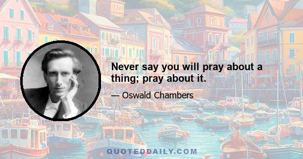 Never say you will pray about a thing; pray about it.