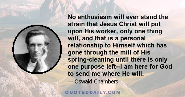 No enthusiasm will ever stand the strain that Jesus Christ will put upon His worker, only one thing will, and that is a personal relationship to Himself which has gone through the mill of His spring-cleaning until there 