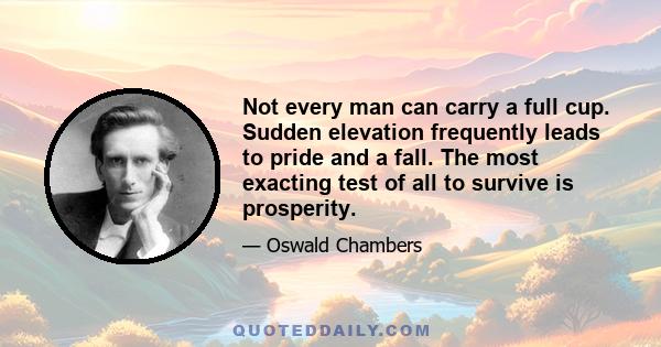 Not every man can carry a full cup. Sudden elevation frequently leads to pride and a fall. The most exacting test of all to survive is prosperity.