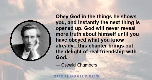 Obey God in the things he shows you, and instantly the next thing is opened up. God will never reveal more truth about himself until you have obeyed what you know already...this chapter brings out the delight of real