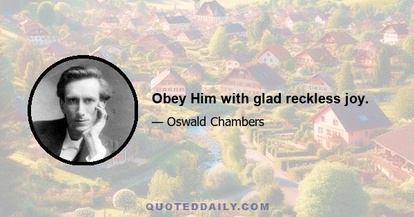 Obey Him with glad reckless joy.