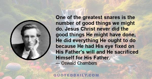 One of the greatest snares is the number of good things we might do. Jesus Christ never did the good things He might have done, He did everything He ought to do because He had His eye fixed on His Father's will and He