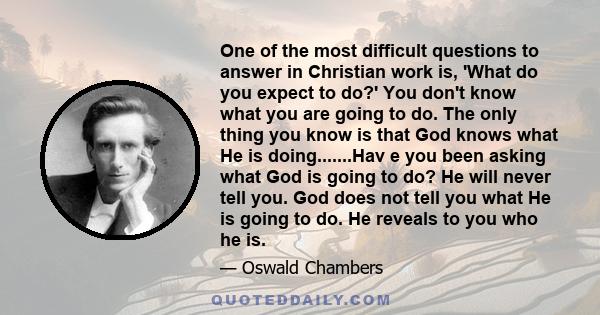 One of the most difficult questions to answer in Christian work is, 'What do you expect to do?' You don't know what you are going to do. The only thing you know is that God knows what He is doing.......Hav e you been