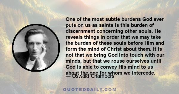 One of the most subtle burdens God ever puts on us as saints is this burden of discernment concerning other souls. He reveals things in order that we may take the burden of these souls before Him and form the mind of