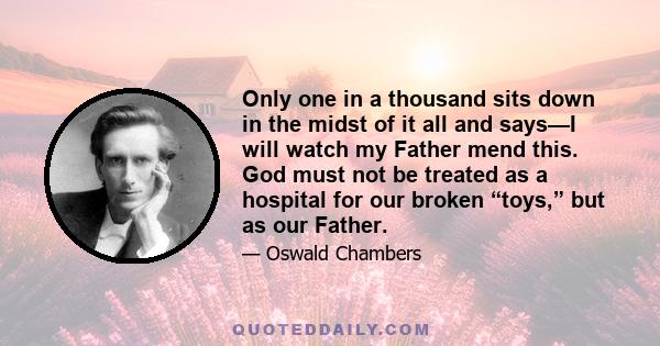 Only one in a thousand sits down in the midst of it all and says—I will watch my Father mend this. God must not be treated as a hospital for our broken “toys,” but as our Father.