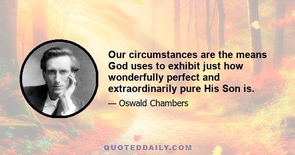 Our circumstances are the means God uses to exhibit just how wonderfully perfect and extraordinarily pure His Son is.