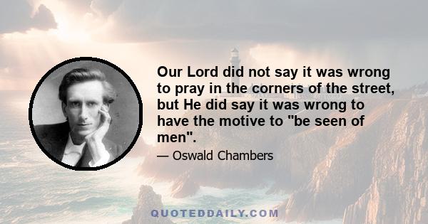 Our Lord did not say it was wrong to pray in the corners of the street, but He did say it was wrong to have the motive to be seen of men.