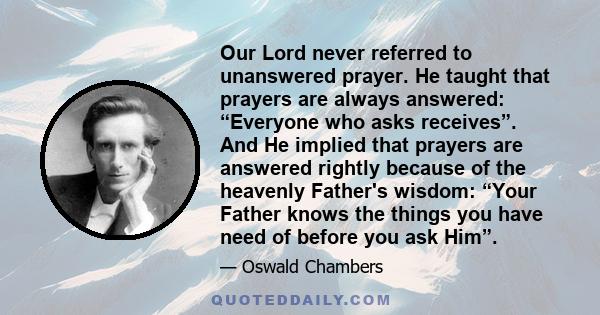 Our Lord never referred to unanswered prayer. He taught that prayers are always answered: “Everyone who asks receives”. And He implied that prayers are answered rightly because of the heavenly Father's wisdom: “Your