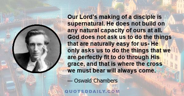 Our Lord’s making of a disciple is supernatural. He does not build on any natural capacity of ours at all. God does not ask us to do the things that are naturally easy for us- He only asks us to do the things that we