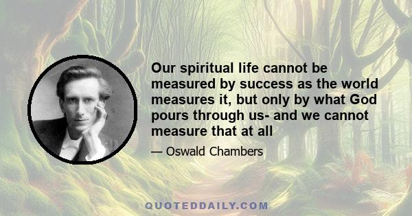 Our spiritual life cannot be measured by success as the world measures it, but only by what God pours through us- and we cannot measure that at all