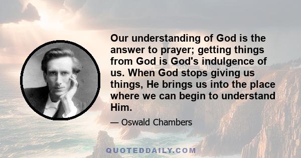 Our understanding of God is the answer to prayer; getting things from God is God's indulgence of us. When God stops giving us things, He brings us into the place where we can begin to understand Him.