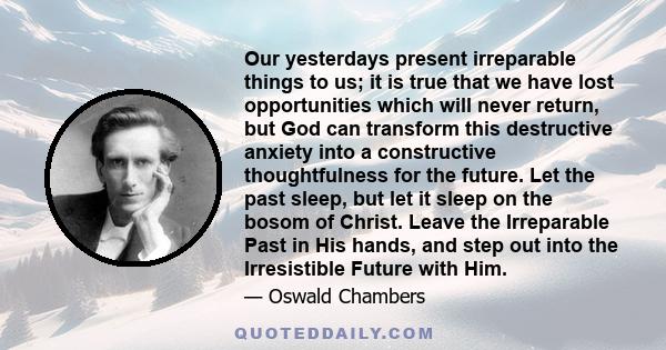 Our yesterdays present irreparable things to us; it is true that we have lost opportunities which will never return, but God can transform this destructive anxiety into a constructive thoughtfulness for the future. Let