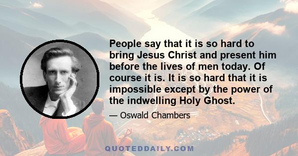 People say that it is so hard to bring Jesus Christ and present him before the lives of men today. Of course it is. It is so hard that it is impossible except by the power of the indwelling Holy Ghost.