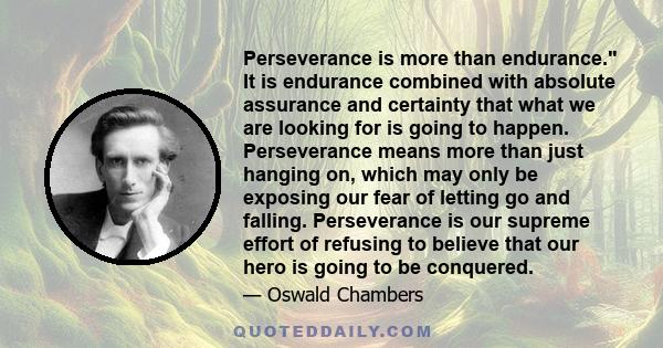 Perseverance is more than endurance. It is endurance combined with absolute assurance and certainty that what we are looking for is going to happen. Perseverance means more than just hanging on, which may only be