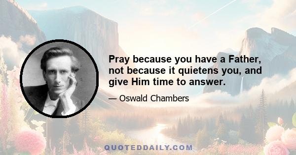 Pray because you have a Father, not because it quietens you, and give Him time to answer.