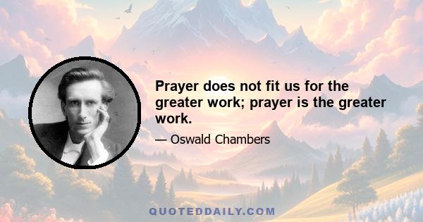 Prayer does not fit us for the greater work; prayer is the greater work.