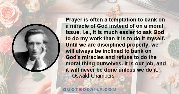 Prayer is often a temptation to bank on a miracle of God instead of on a moral issue, i.e., it is much easier to ask God to do my work than it is to do it myself. Until we are disciplined properly, we will always be