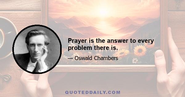 Prayer is the answer to every problem there is.