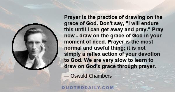 Prayer is the practice of drawing on the grace of God. Don't say, I will endure this until I can get away and pray. Pray now - draw on the grace of God in your moment of need. Prayer is the most normal and useful thing; 