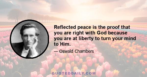 Reflected peace is the proof that you are right with God because you are at liberty to turn your mind to Him.