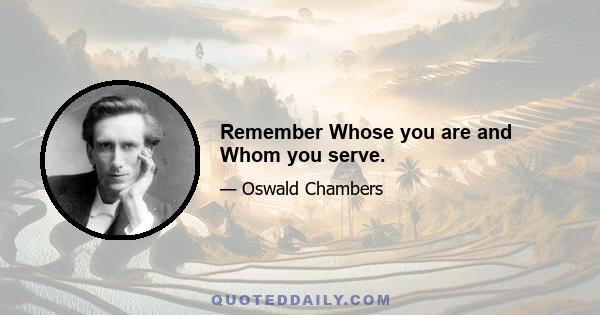 Remember Whose you are and Whom you serve.