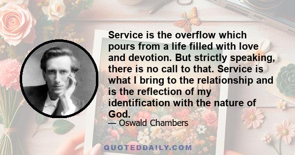 Service is the overflow which pours from a life filled with love and devotion. But strictly speaking, there is no call to that. Service is what I bring to the relationship and is the reflection of my identification with 