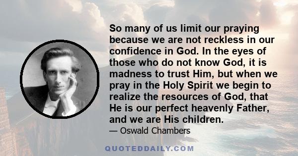 So many of us limit our praying because we are not reckless in our confidence in God. In the eyes of those who do not know God, it is madness to trust Him, but when we pray in the Holy Spirit we begin to realize the