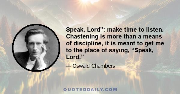 Speak, Lord”; make time to listen. Chastening is more than a means of discipline, it is meant to get me to the place of saying, “Speak, Lord.”