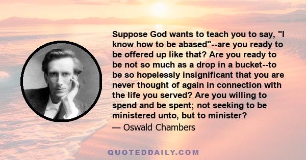 Suppose God wants to teach you to say, I know how to be abased--are you ready to be offered up like that? Are you ready to be not so much as a drop in a bucket--to be so hopelessly insignificant that you are never