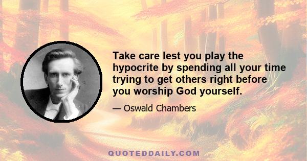 Take care lest you play the hypocrite by spending all your time trying to get others right before you worship God yourself.