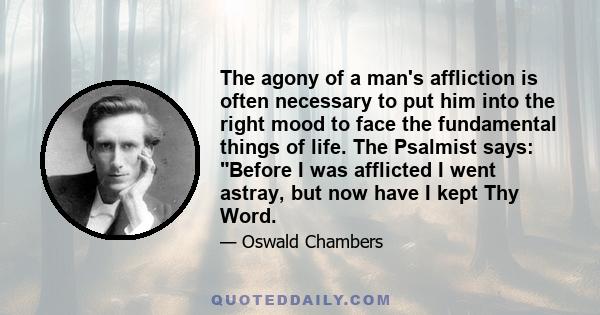 The agony of a man's affliction is often necessary to put him into the right mood to face the fundamental things of life. The Psalmist says: Before I was afflicted I went astray, but now have I kept Thy Word.