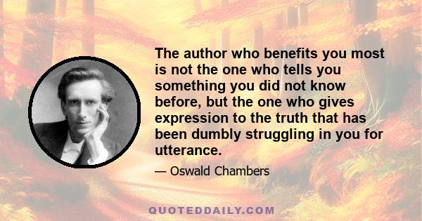 The author who benefits you most is not the one who tells you something you did not know before, but the one who gives expression to the truth that has been dumbly struggling in you for utterance.