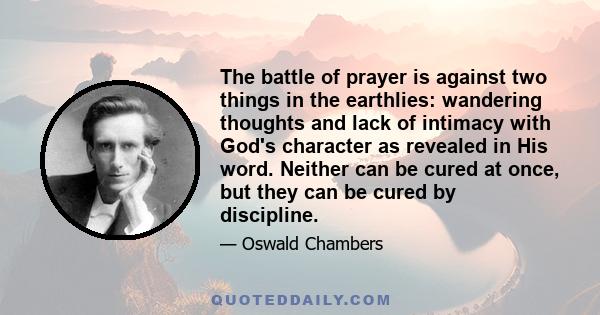 The battle of prayer is against two things in the earthlies: wandering thoughts and lack of intimacy with God's character as revealed in His word. Neither can be cured at once, but they can be cured by discipline.