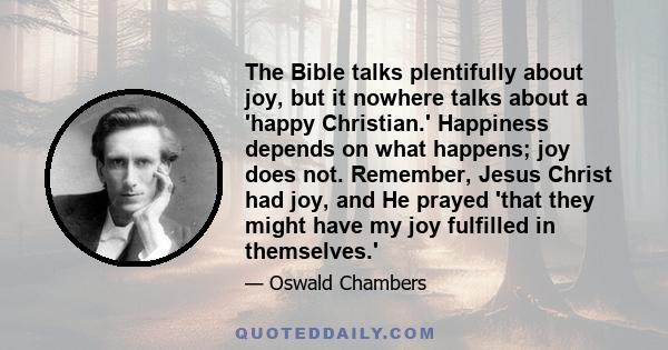 The Bible talks plentifully about joy, but it nowhere talks about a 'happy Christian.' Happiness depends on what happens; joy does not. Remember, Jesus Christ had joy, and He prayed 'that they might have my joy