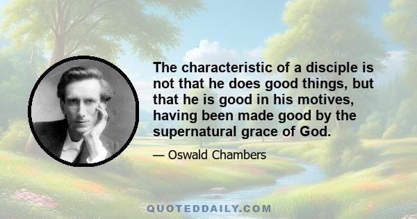 The characteristic of a disciple is not that he does good things, but that he is good in his motives, having been made good by the supernatural grace of God.