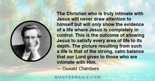 The Christian who is truly intimate with Jesus will never draw attention to himself but will only show the evidence of a life where Jesus is completely in control. This is the outcome of allowing Jesus to satisfy every