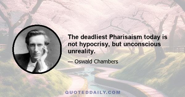 The deadliest Pharisaism today is not hypocrisy, but unconscious unreality.