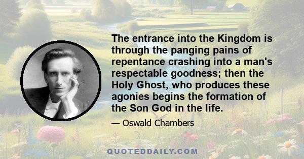 The entrance into the Kingdom is through the panging pains of repentance crashing into a man's respectable goodness; then the Holy Ghost, who produces these agonies begins the formation of the Son God in the life.