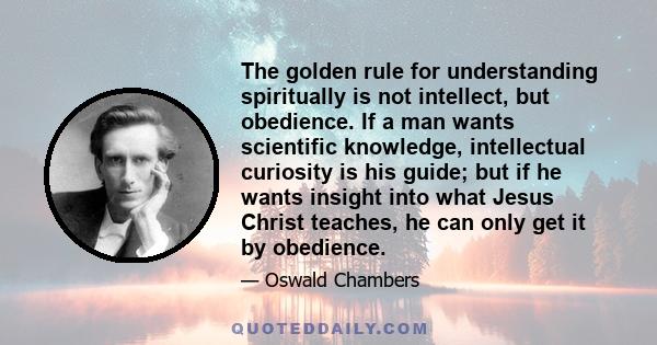 The golden rule for understanding spiritually is not intellect, but obedience. If a man wants scientific knowledge, intellectual curiosity is his guide; but if he wants insight into what Jesus Christ teaches, he can