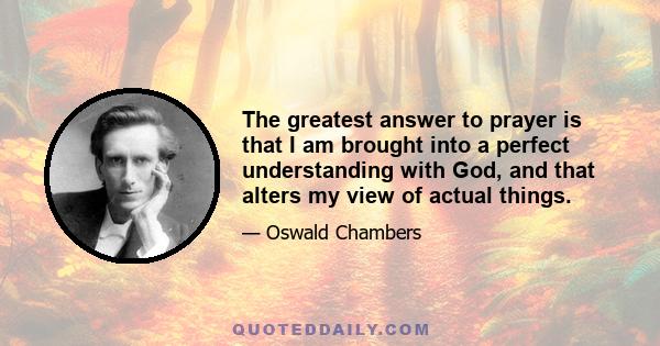 The greatest answer to prayer is that I am brought into a perfect understanding with God, and that alters my view of actual things.