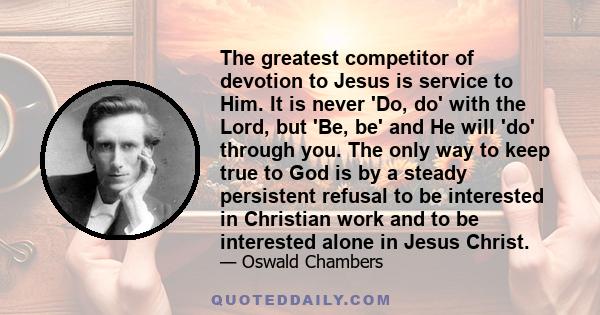 The greatest competitor of devotion to Jesus is service to Him. It is never 'Do, do' with the Lord, but 'Be, be' and He will 'do' through you. The only way to keep true to God is by a steady persistent refusal to be