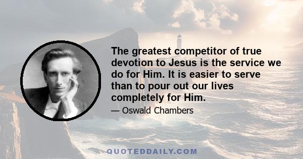 The greatest competitor of true devotion to Jesus is the service we do for Him. It is easier to serve than to pour out our lives completely for Him.