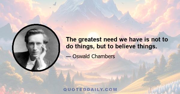 The greatest need we have is not to do things, but to believe things.