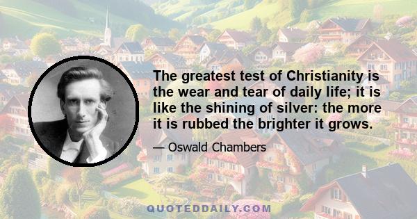 The greatest test of Christianity is the wear and tear of daily life; it is like the shining of silver: the more it is rubbed the brighter it grows.