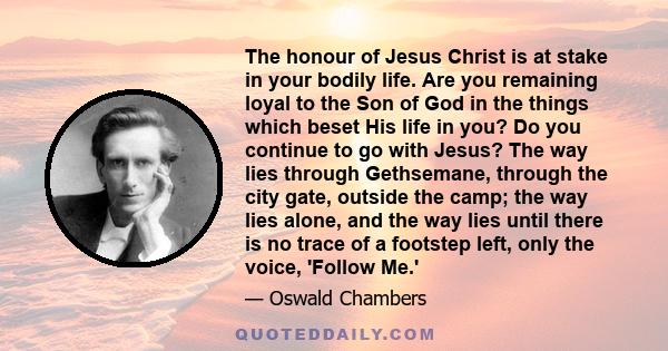 The honour of Jesus Christ is at stake in your bodily life. Are you remaining loyal to the Son of God in the things which beset His life in you? Do you continue to go with Jesus? The way lies through Gethsemane, through 