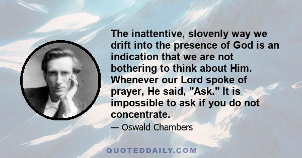 The inattentive, slovenly way we drift into the presence of God is an indication that we are not bothering to think about Him. Whenever our Lord spoke of prayer, He said, Ask. It is impossible to ask if you do not