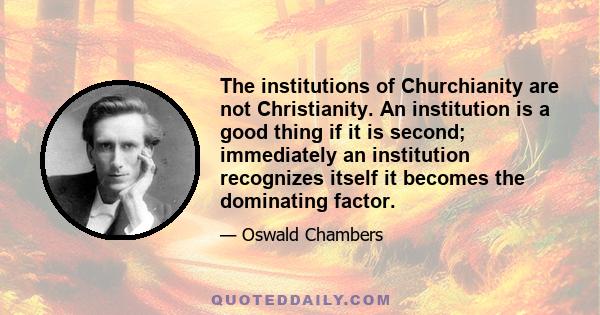 The institutions of Churchianity are not Christianity. An institution is a good thing if it is second; immediately an institution recognizes itself it becomes the dominating factor.