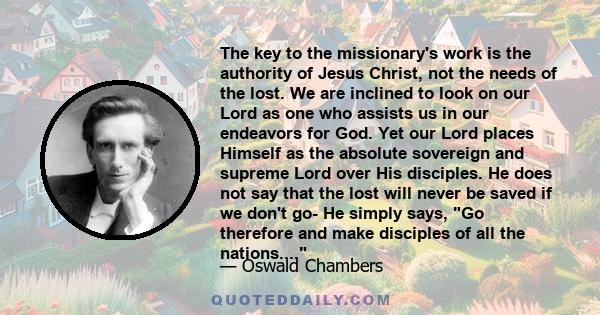 The key to the missionary's work is the authority of Jesus Christ, not the needs of the lost. We are inclined to look on our Lord as one who assists us in our endeavors for God. Yet our Lord places Himself as the