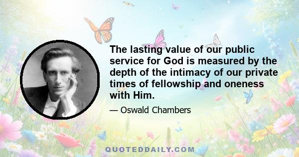 The lasting value of our public service for God is measured by the depth of the intimacy of our private times of fellowship and oneness with Him.